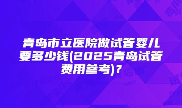 青岛市立医院做试管婴儿要多少钱(2025青岛试管费用参考)？
