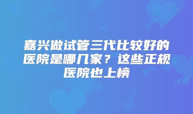 嘉兴做试管三代比较好的医院是哪几家？这些正规医院也上榜