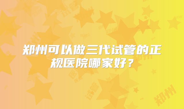 郑州可以做三代试管的正规医院哪家好？