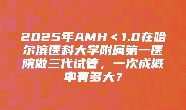 2025年AMH＜1.0在哈尔滨医科大学附属第一医院做三代试管，一次成概率有多大？