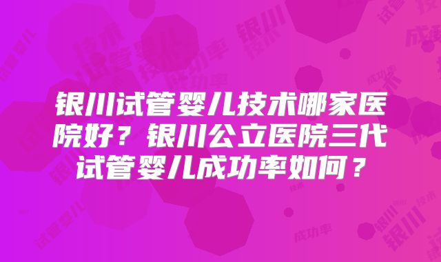 银川试管婴儿技术哪家医院好？银川公立医院三代试管婴儿成功率如何？