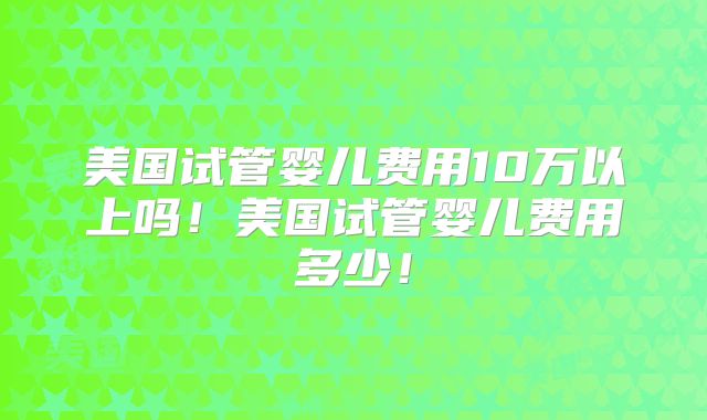 美国试管婴儿费用10万以上吗！美国试管婴儿费用多少！