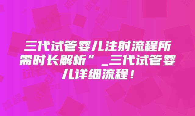 三代试管婴儿注射流程所需时长解析”_三代试管婴儿详细流程！
