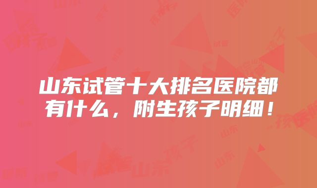 山东试管十大排名医院都有什么，附生孩子明细！