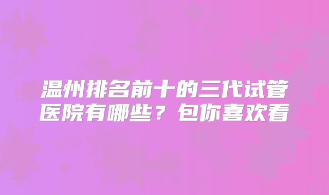 温州排名前十的三代试管医院有哪些？包你喜欢看