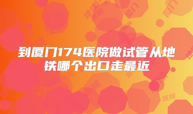 到厦门174医院做试管从地铁哪个出口走最近