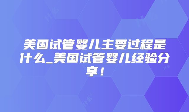 美国试管婴儿主要过程是什么_美国试管婴儿经验分享！