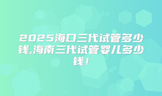 2025海口三代试管多少钱,海南三代试管婴儿多少钱！