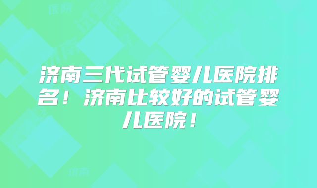 济南三代试管婴儿医院排名！济南比较好的试管婴儿医院！