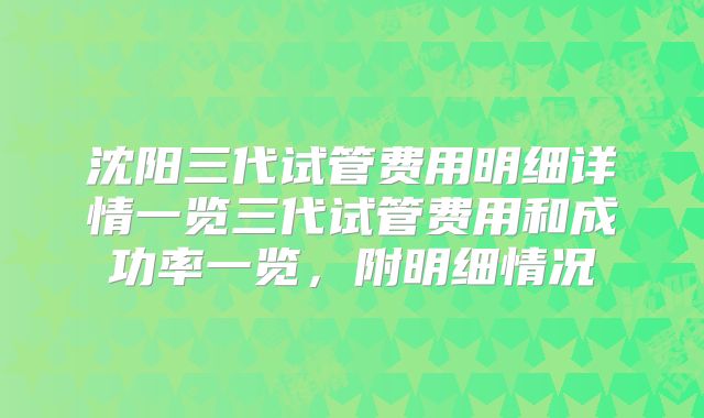 沈阳三代试管费用明细详情一览三代试管费用和成功率一览，附明细情况
