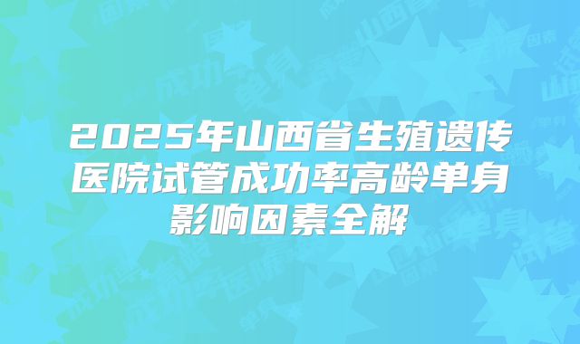 2025年山西省生殖遗传医院试管成功率高龄单身影响因素全解
