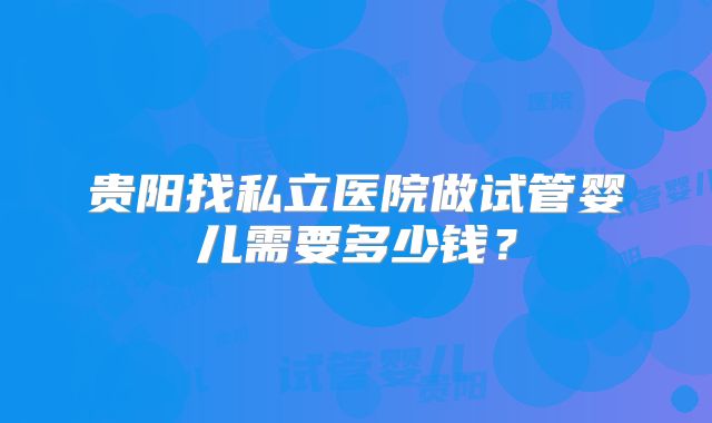 贵阳找私立医院做试管婴儿需要多少钱？
