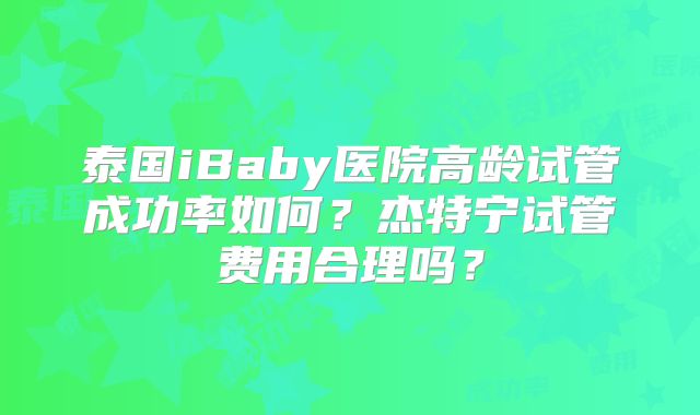 泰国iBaby医院高龄试管成功率如何?杰特宁试管费用合理吗?