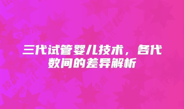 三代试管婴儿技术，各代数间的差异解析