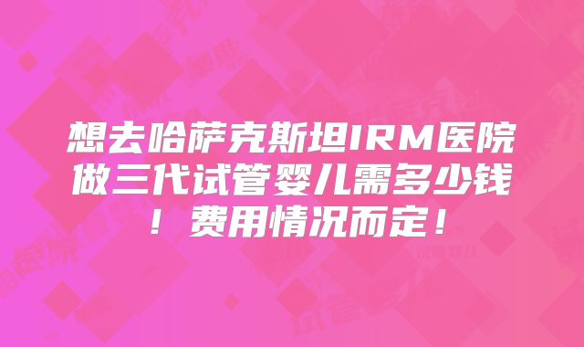 想去哈萨克斯坦IRM医院做三代试管婴儿需多少钱!费用情况而定!