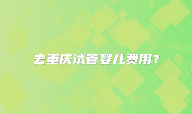 去重庆试管婴儿费用?