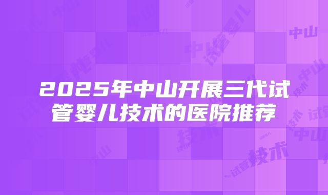 2025年中山开展三代试管婴儿技术的医院推荐