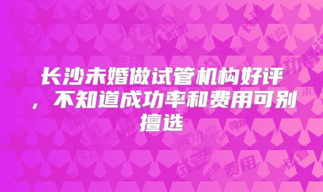 长沙未婚做试管机构好评，不知道成功率和费用可别擅选