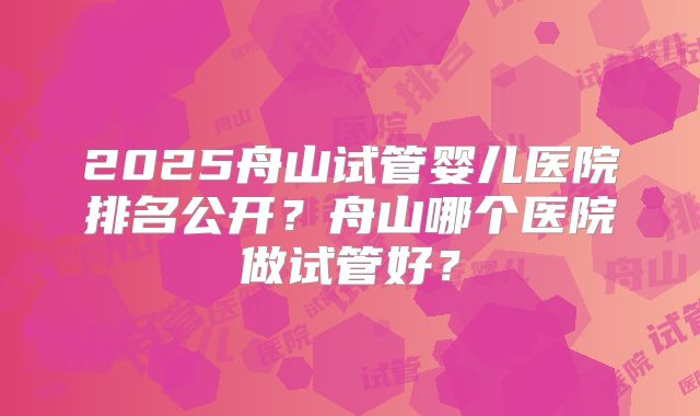 2025舟山试管婴儿医院排名公开？舟山哪个医院做试管好？