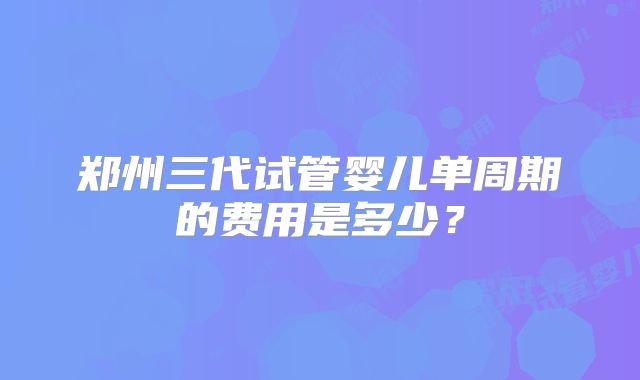 郑州三代试管婴儿单周期的费用是多少？