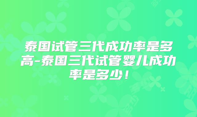 泰国试管三代成功率是多高-泰国三代试管婴儿成功率是多少！