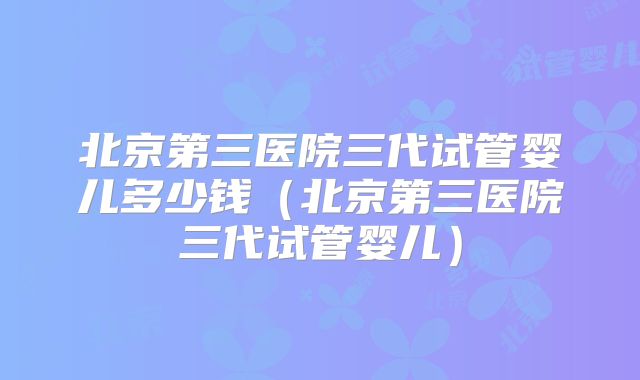 北京第三医院三代试管婴儿多少钱（北京第三医院三代试管婴儿）
