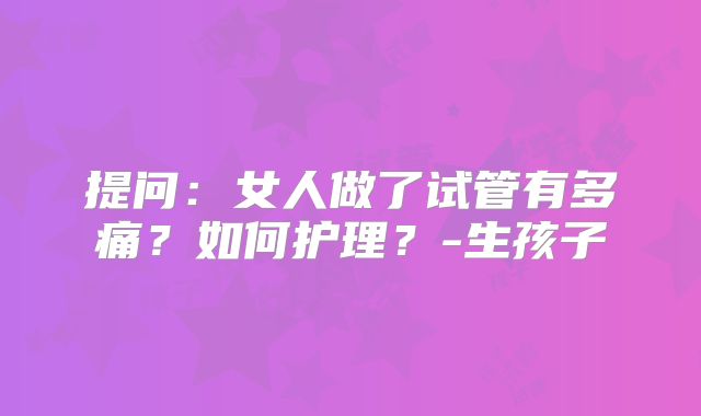 提问：女人做了试管有多痛？如何护理？-生孩子