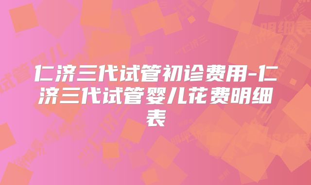 仁济三代试管初诊费用-仁济三代试管婴儿花费明细表