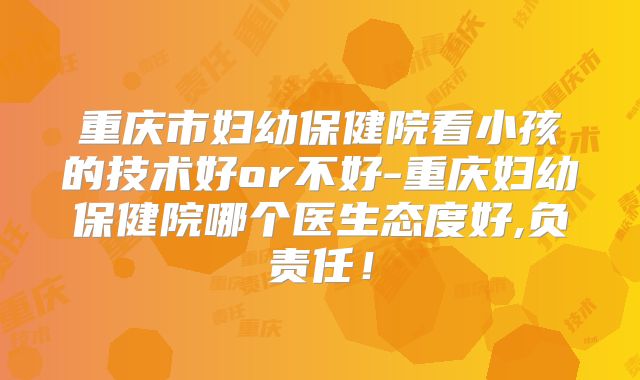 重庆市妇幼保健院看小孩的技术好or不好-重庆妇幼保健院哪个医生态度好,负责任!