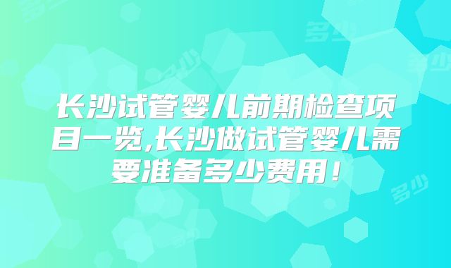 长沙试管婴儿前期检查项目一览,长沙做试管婴儿需要准备多少费用！