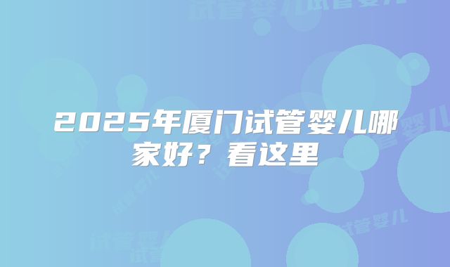 2025年厦门试管婴儿哪家好？看这里