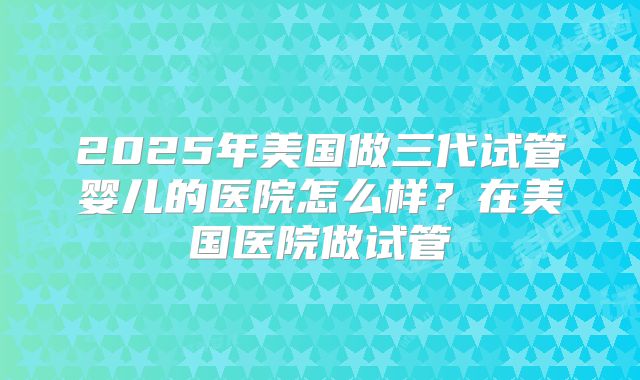 2025年美国做三代试管婴儿的医院怎么样？在美国医院做试管