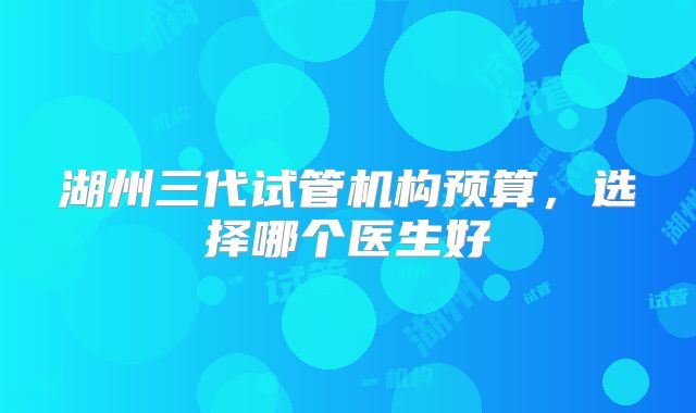 湖州三代试管机构预算,选择哪个医生好