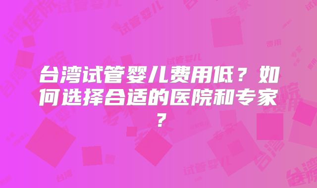 台湾试管婴儿费用低？如何选择合适的医院和专家？