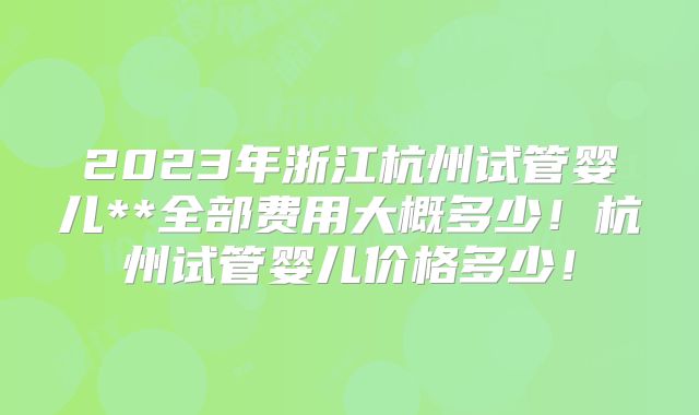 2023年浙江杭州试管婴儿**全部费用大概多少！杭州试管婴儿价格多少！