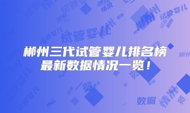 郴州三代试管婴儿排名榜最新数据情况一览！