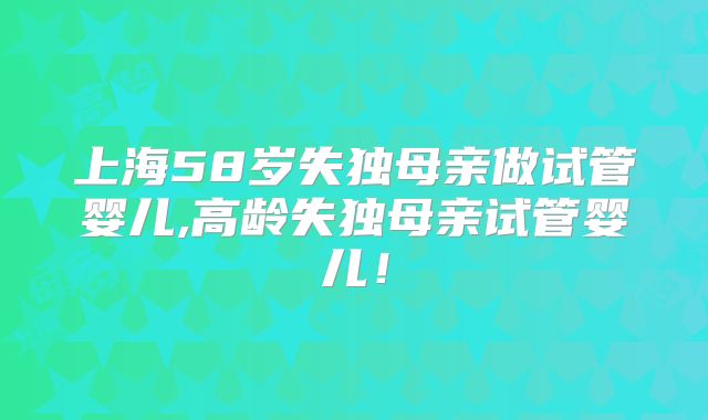 上海58岁失独母亲做试管婴儿,高龄失独母亲试管婴儿！
