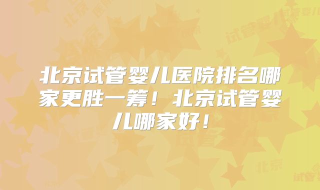 北京试管婴儿医院排名哪家更胜一筹！北京试管婴儿哪家好！