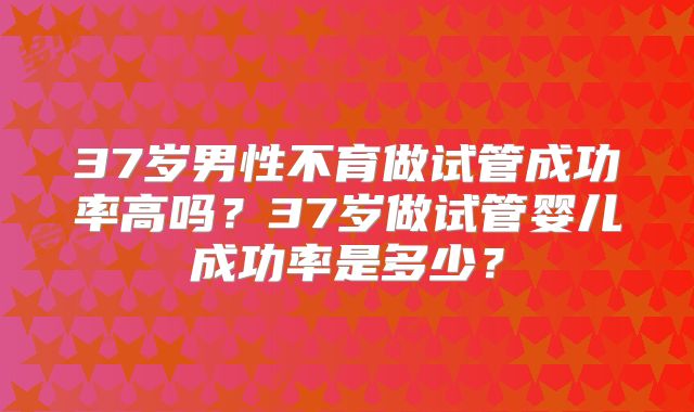 37岁男性不育做试管成功率高吗？37岁做试管婴儿成功率是多少？