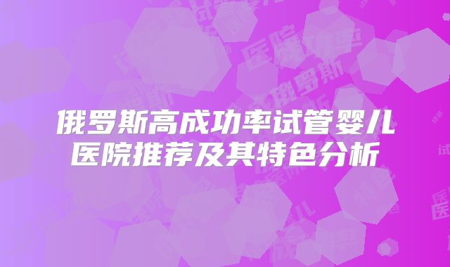 俄罗斯高成功率试管婴儿医院推荐及其特色分析