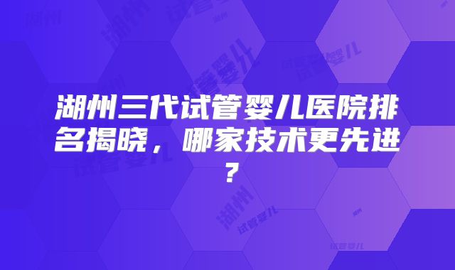湖州三代试管婴儿医院排名揭晓，哪家技术更先进？