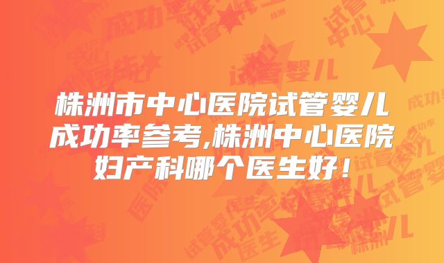 株洲市中心医院试管婴儿成功率参考,株洲中心医院妇产科哪个医生好！
