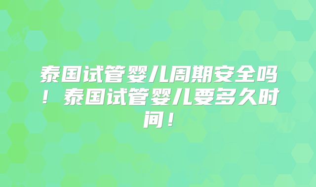 泰国试管婴儿周期安全吗！泰国试管婴儿要多久时间！