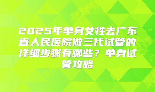 2025年单身女性去广东省人民医院做三代试管的详细步骤有哪些？单身试管攻略