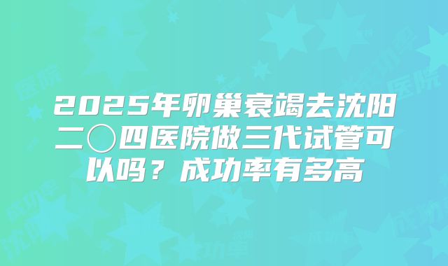 2025年卵巢衰竭去沈阳二〇四医院做三代试管可以吗?成功率有多高