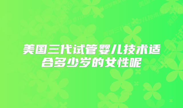 美国三代试管婴儿技术适合多少岁的女性呢