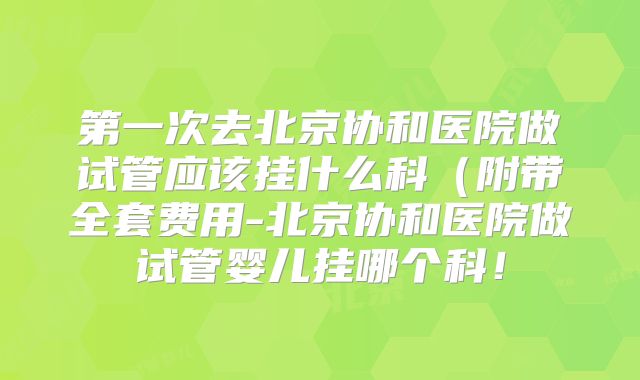 第一次去北京协和医院做试管应该挂什么科（附带全套费用-北京协和医院做试管婴儿挂哪个科！