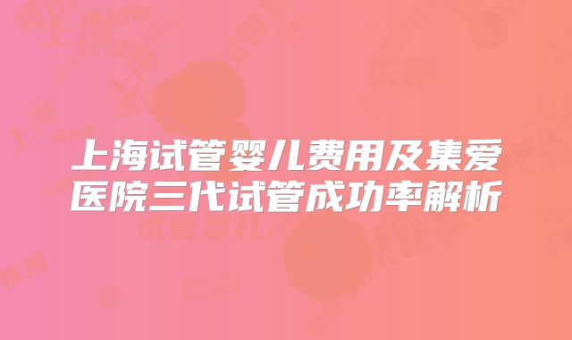上海试管婴儿费用及集爱医院三代试管成功率解析
