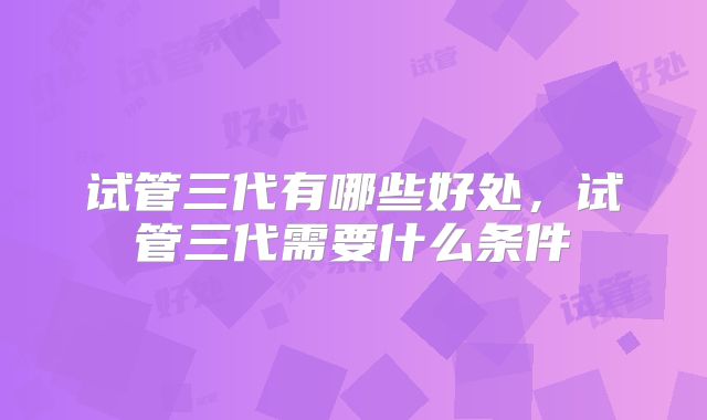 试管三代有哪些好处，试管三代需要什么条件
