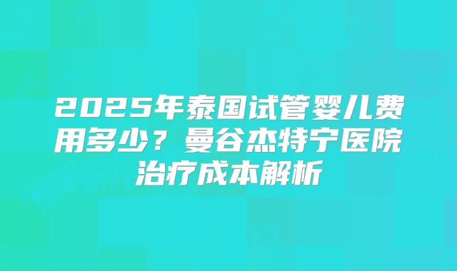 2025年泰国试管婴儿费用多少？曼谷杰特宁医院治疗成本解析